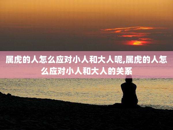 属虎的人怎么应对小人和大人呢,属虎的人怎么应对小人和大人的关系