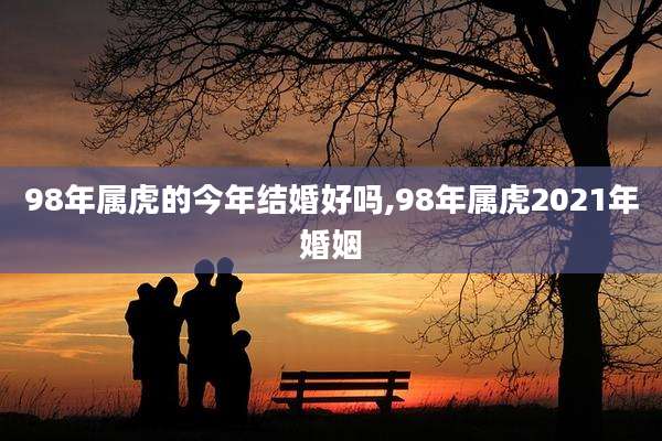 98年属虎的今年结婚好吗,98年属虎2021年婚姻