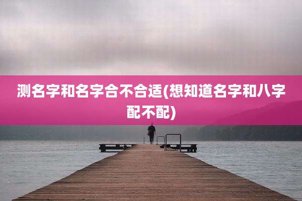 测名字和名字合不合适(想知道名字和八字配不配)
