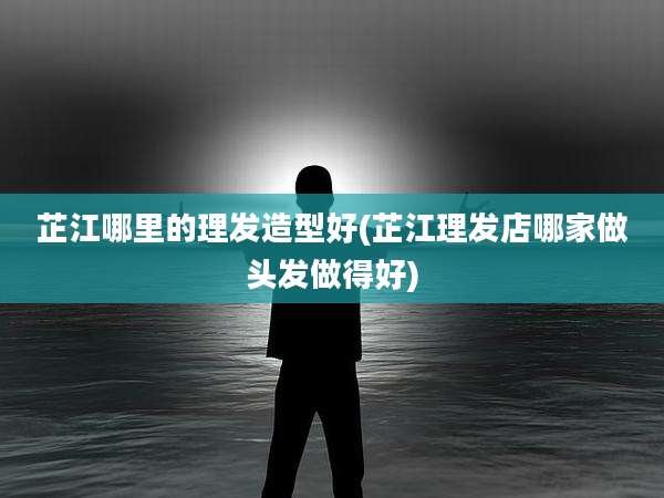 芷江哪里的理发造型好(芷江理发店哪家做头发做得好)
