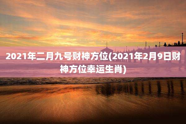 2021年二月九号财神方位(2021年2月9日财神方位幸运生肖)