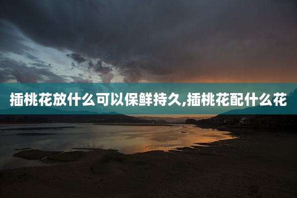 插桃花放什么可以保鲜持久,插桃花配什么花
