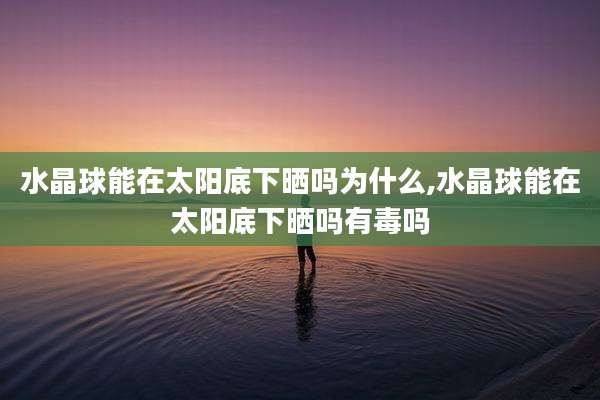 水晶球能在太阳底下晒吗为什么,水晶球能在太阳底下晒吗有毒吗