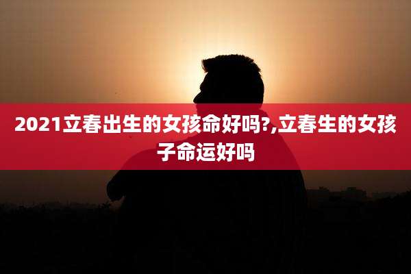 2021立春出生的女孩命好吗?,立春生的女孩子命运好吗