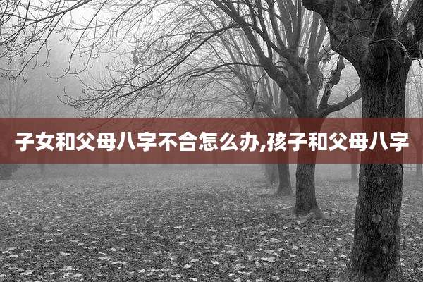 子女和父母八字不合怎么办,孩子和父母八字