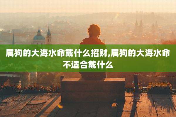 属狗的大海水命戴什么招财,属狗的大海水命不适合戴什么