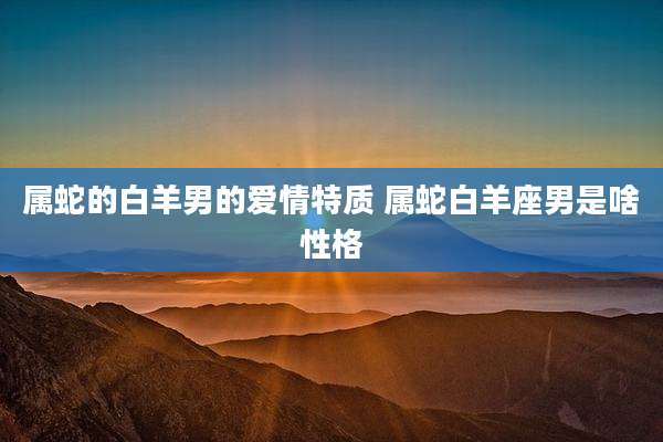 属蛇的白羊男的爱情特质 属蛇白羊座男是啥性格