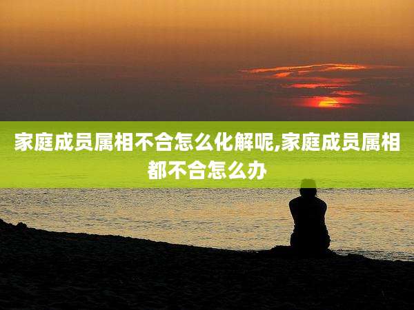 家庭成员属相不合怎么化解呢,家庭成员属相都不合怎么办