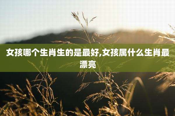 女孩哪个生肖生的是最好,女孩属什么生肖最漂亮