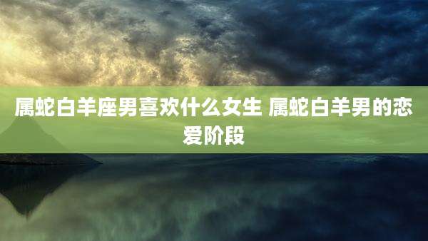 属蛇白羊座男喜欢什么女生 属蛇白羊男的恋爱阶段