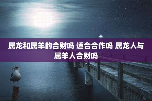 属龙和属羊的合财吗 适合合作吗 属龙人与属羊人合财吗