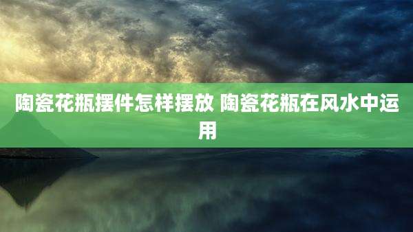 陶瓷花瓶摆件怎样摆放 陶瓷花瓶在风水中运用