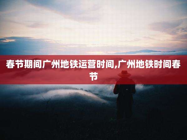 春节期间广州地铁运营时间,广州地铁时间春节