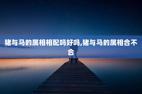 猪与马的属相相配吗好吗,猪与马的属相合不合