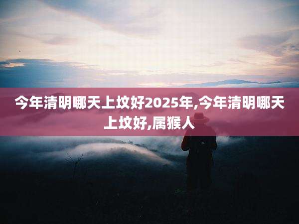 今年清明哪天上坟好2025年,今年清明哪天上坟好,属猴人