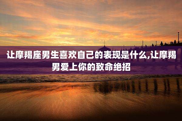 让摩羯座男生喜欢自己的表现是什么,让摩羯男爱上你的致命绝招