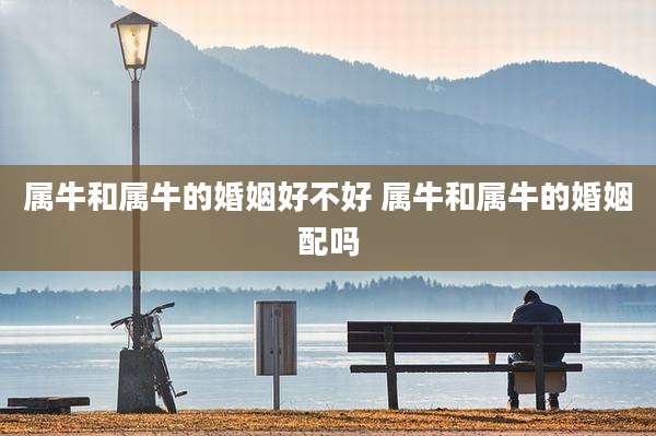 属牛和属牛的婚姻好不好 属牛和属牛的婚姻配吗
