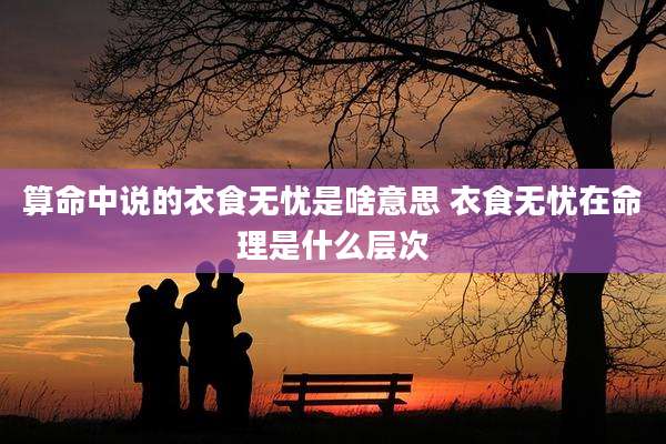 算命中说的衣食无忧是啥意思 衣食无忧在命理是什么层次