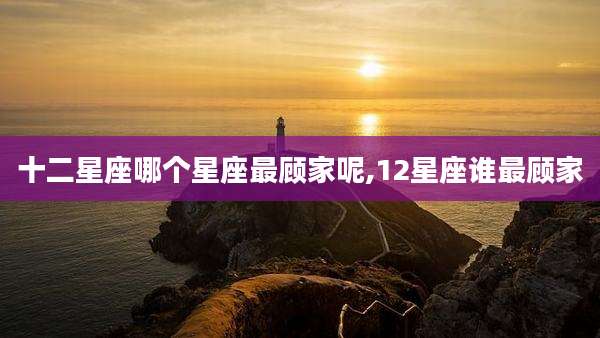 十二星座哪个星座最顾家呢,12星座谁最顾家