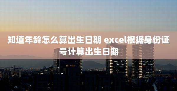 知道年龄怎么算出生日期 excel根据身份证号计算出生日期