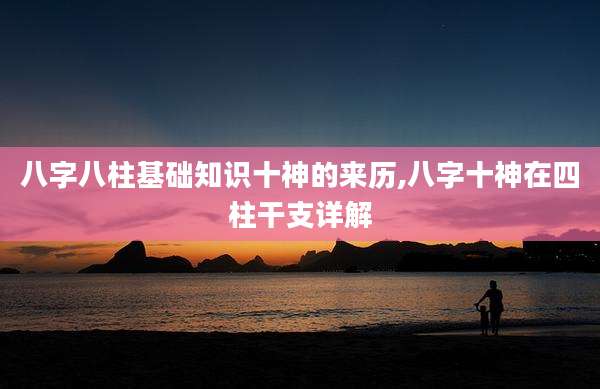 八字八柱基础知识十神的来历,八字十神在四柱干支详解