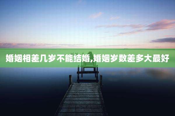 婚姻相差几岁不能结婚,婚姻岁数差多大最好