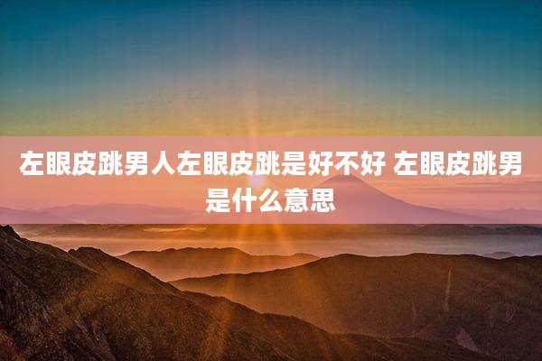 左眼皮跳男人左眼皮跳是好不好 左眼皮跳男是什么意思