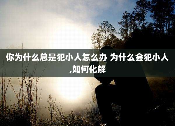 你为什么总是犯小人怎么办 为什么会犯小人,如何化解
