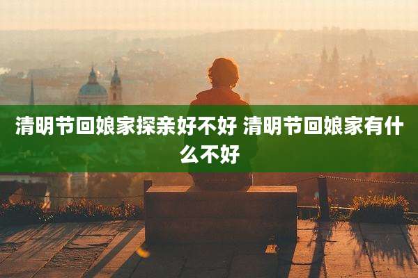 清明节回娘家探亲好不好 清明节回娘家有什么不好