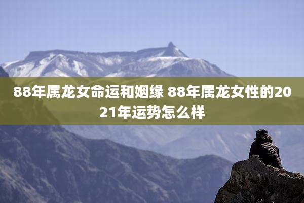 88年属龙女命运和姻缘 88年属龙女性的2021年运势怎么样