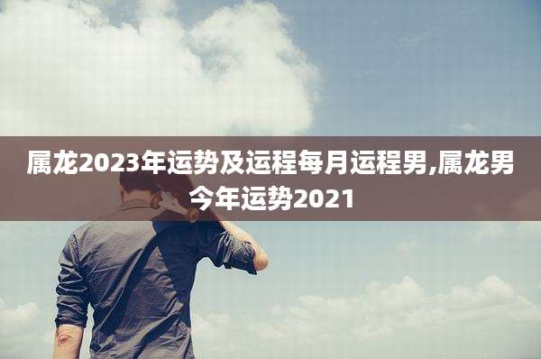 属龙2023年运势及运程每月运程男,属龙男今年运势2021