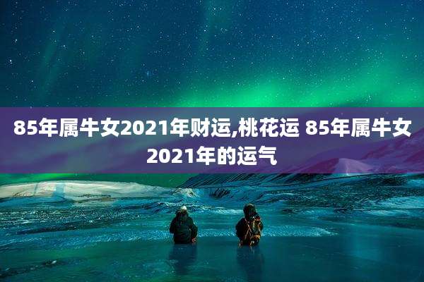 85年属牛女2021年财运,桃花运 85年属牛女2021年的运气
