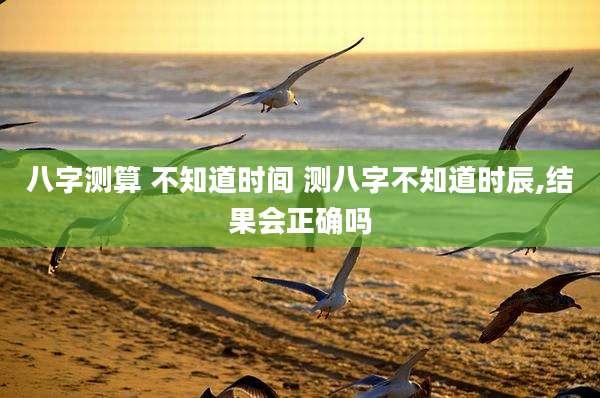 八字测算 不知道时间 测八字不知道时辰,结果会正确吗