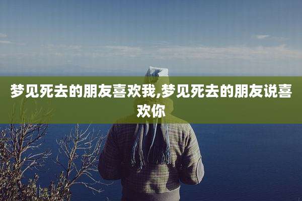梦见死去的朋友喜欢我,梦见死去的朋友说喜欢你