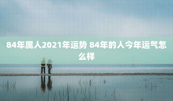 84年属人2021年运势 84年的人今年运气怎么样