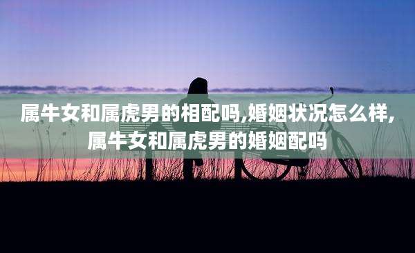 属牛女和属虎男的相配吗,婚姻状况怎么样,属牛女和属虎男的婚姻配吗