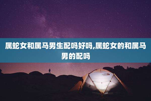 属蛇女和属马男生配吗好吗,属蛇女的和属马男的配吗