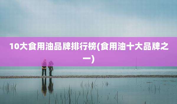 10大食用油品牌排行榜(食用油十大品牌之一)