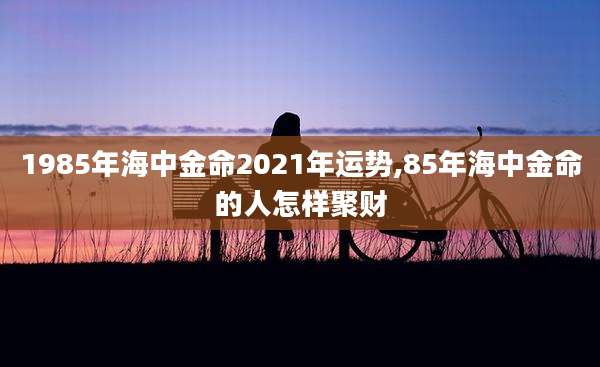 1985年海中金命2021年运势,85年海中金命的人怎样聚财
