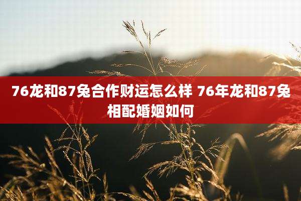 76龙和87兔合作财运怎么样 76年龙和87兔相配婚姻如何