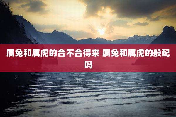 属兔和属虎的合不合得来 属兔和属虎的般配吗