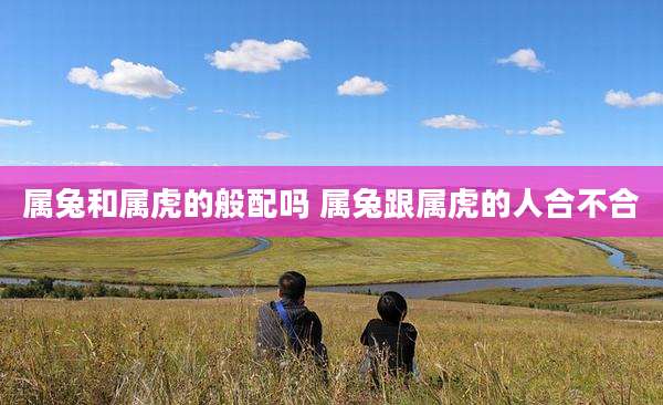 属兔和属虎的般配吗 属兔跟属虎的人合不合