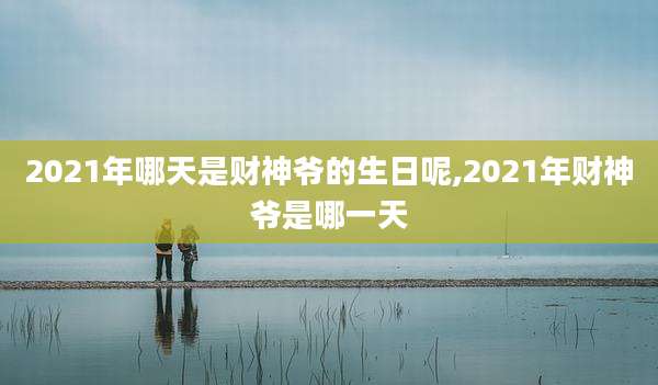 2021年哪天是财神爷的生日呢,2021年财神爷是哪一天