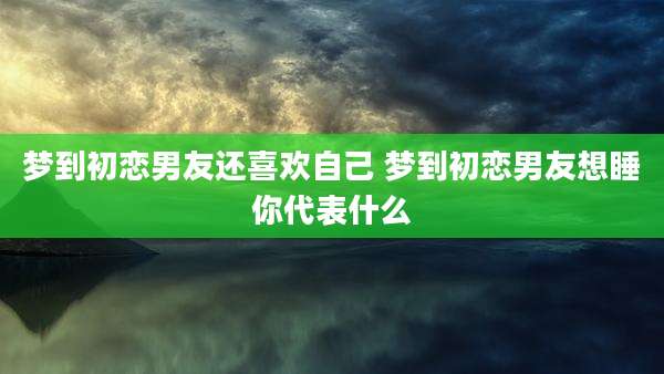 梦到初恋男友还喜欢自己 梦到初恋男友想睡你代表什么