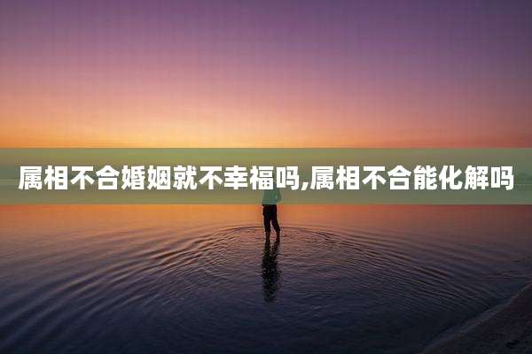 属相不合婚姻就不幸福吗,属相不合能化解吗