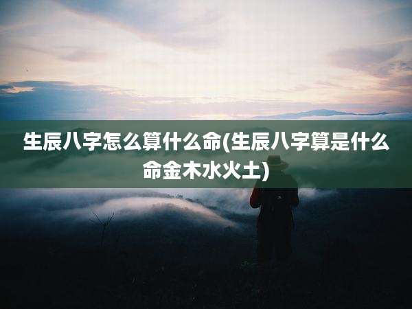 生辰八字怎么算什么命(生辰八字算是什么命金木水火土)
