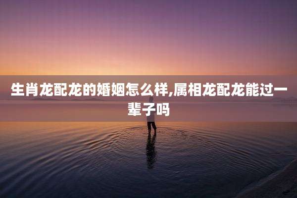 生肖龙配龙的婚姻怎么样,属相龙配龙能过一辈子吗