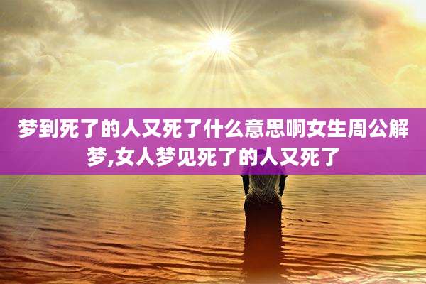 梦到死了的人又死了什么意思啊女生周公解梦,女人梦见死了的人又死了