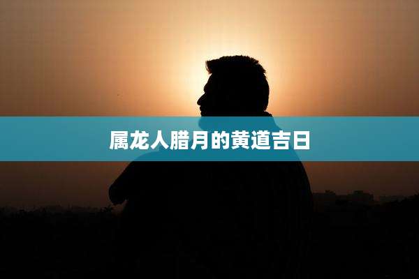 属龙人腊月的黄道吉日