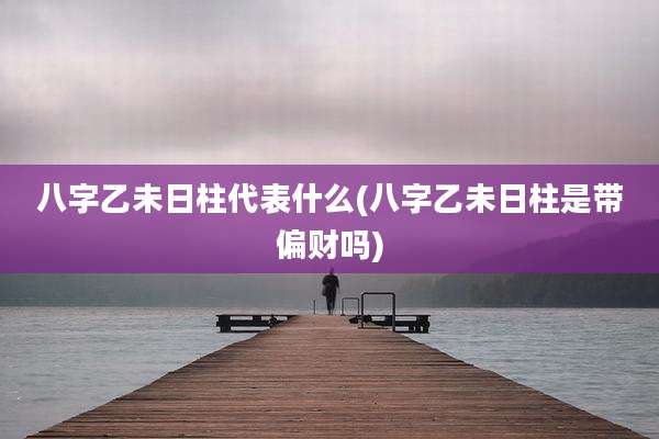 八字乙未日柱代表什么(八字乙未日柱是带偏财吗)